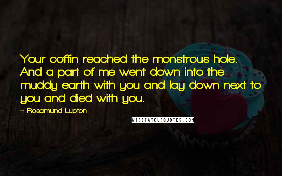 Rosamund Lupton Quotes: Your coffin reached the monstrous hole. And a part of me went down into the muddy earth with you and lay down next to you and died with you.