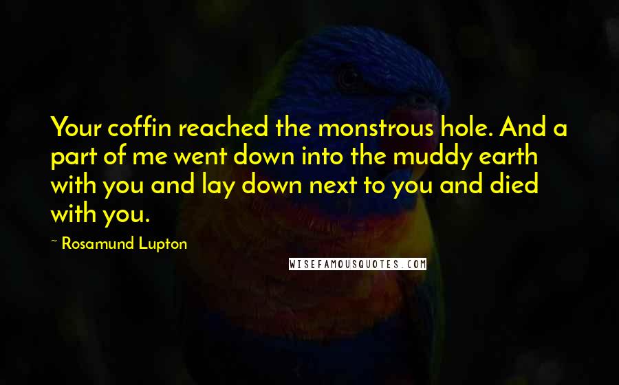 Rosamund Lupton Quotes: Your coffin reached the monstrous hole. And a part of me went down into the muddy earth with you and lay down next to you and died with you.