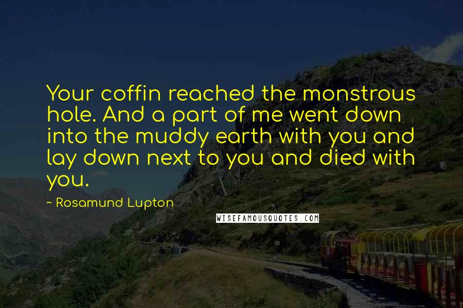 Rosamund Lupton Quotes: Your coffin reached the monstrous hole. And a part of me went down into the muddy earth with you and lay down next to you and died with you.
