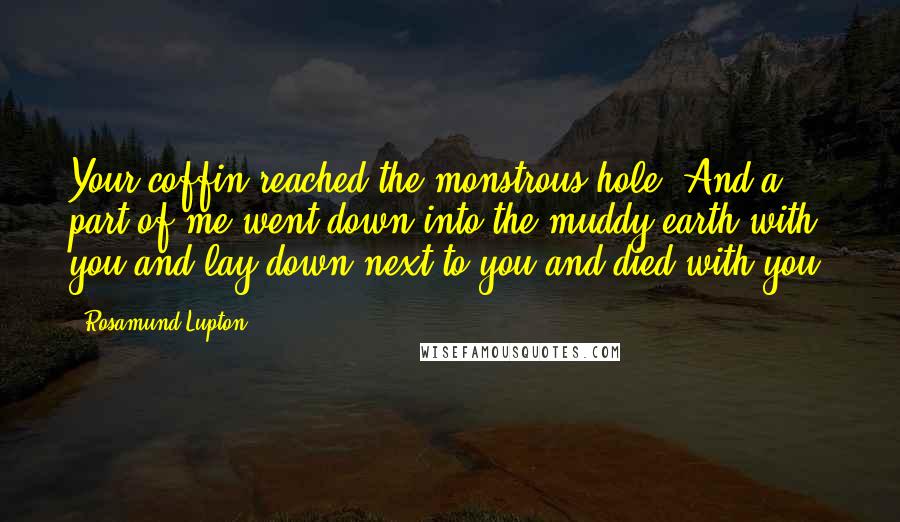 Rosamund Lupton Quotes: Your coffin reached the monstrous hole. And a part of me went down into the muddy earth with you and lay down next to you and died with you.