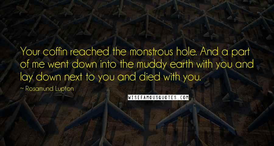 Rosamund Lupton Quotes: Your coffin reached the monstrous hole. And a part of me went down into the muddy earth with you and lay down next to you and died with you.