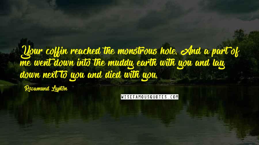 Rosamund Lupton Quotes: Your coffin reached the monstrous hole. And a part of me went down into the muddy earth with you and lay down next to you and died with you.