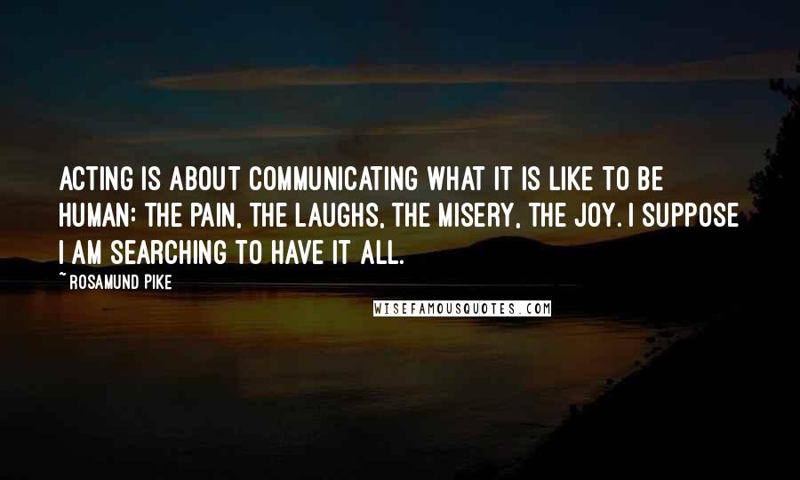 Rosamund Pike Quotes: Acting is about communicating what it is like to be human: the pain, the laughs, the misery, the joy. I suppose I am searching to have it all.