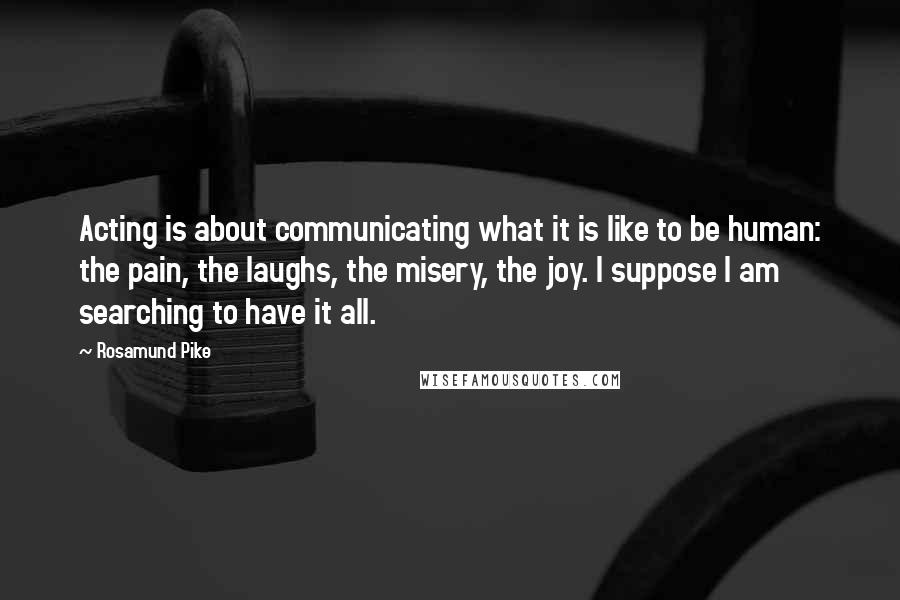 Rosamund Pike Quotes: Acting is about communicating what it is like to be human: the pain, the laughs, the misery, the joy. I suppose I am searching to have it all.