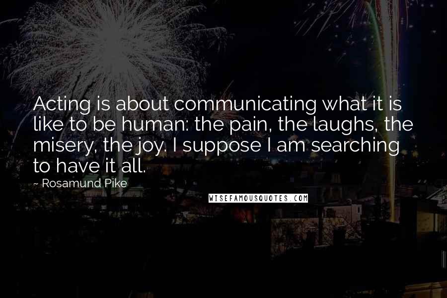 Rosamund Pike Quotes: Acting is about communicating what it is like to be human: the pain, the laughs, the misery, the joy. I suppose I am searching to have it all.