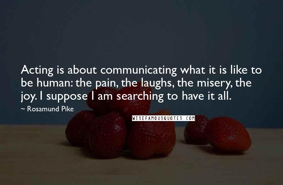 Rosamund Pike Quotes: Acting is about communicating what it is like to be human: the pain, the laughs, the misery, the joy. I suppose I am searching to have it all.