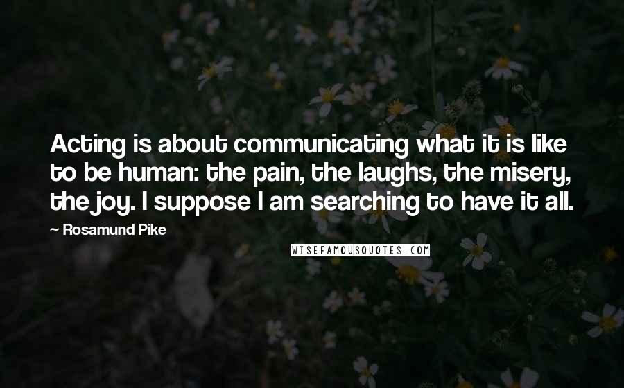 Rosamund Pike Quotes: Acting is about communicating what it is like to be human: the pain, the laughs, the misery, the joy. I suppose I am searching to have it all.