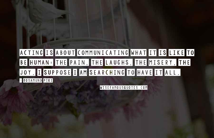 Rosamund Pike Quotes: Acting is about communicating what it is like to be human: the pain, the laughs, the misery, the joy. I suppose I am searching to have it all.