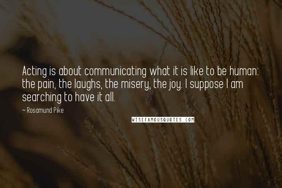 Rosamund Pike Quotes: Acting is about communicating what it is like to be human: the pain, the laughs, the misery, the joy. I suppose I am searching to have it all.