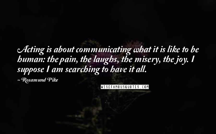 Rosamund Pike Quotes: Acting is about communicating what it is like to be human: the pain, the laughs, the misery, the joy. I suppose I am searching to have it all.