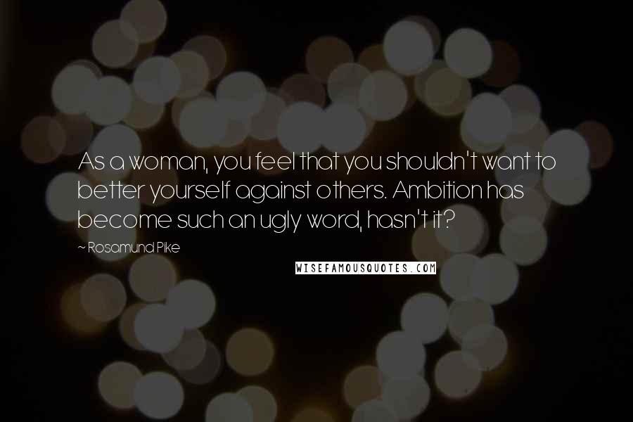 Rosamund Pike Quotes: As a woman, you feel that you shouldn't want to better yourself against others. Ambition has become such an ugly word, hasn't it?