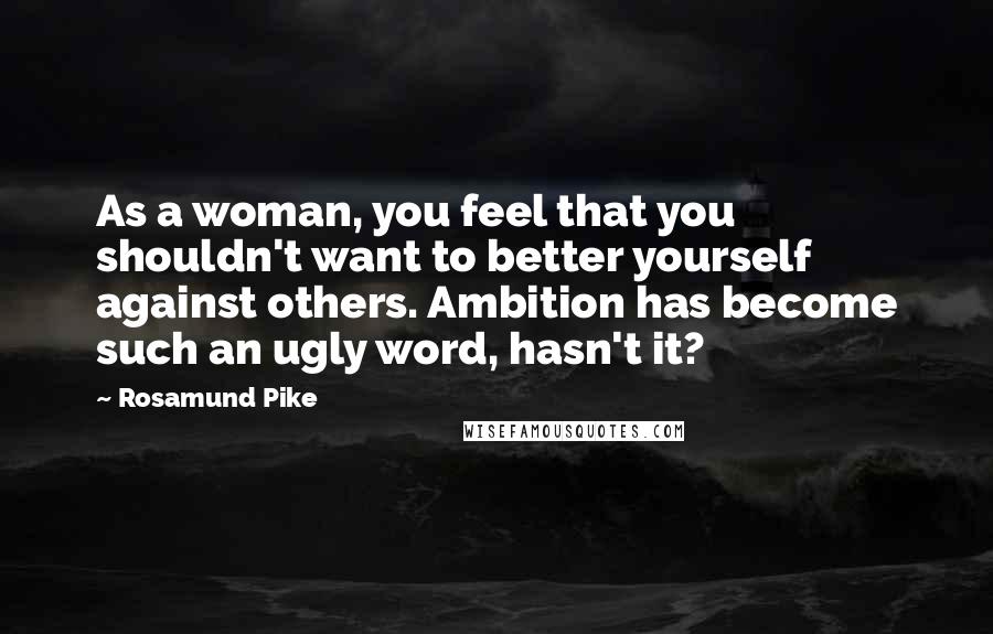 Rosamund Pike Quotes: As a woman, you feel that you shouldn't want to better yourself against others. Ambition has become such an ugly word, hasn't it?