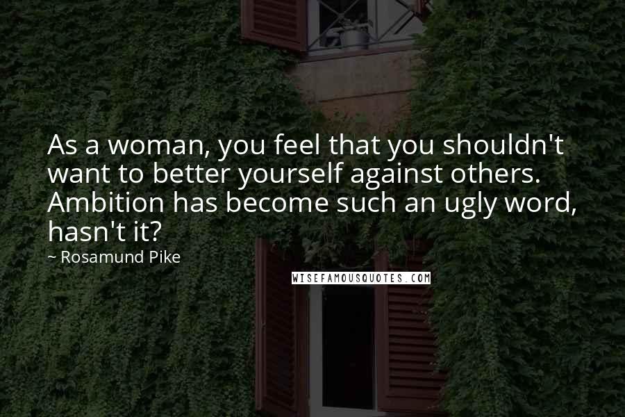 Rosamund Pike Quotes: As a woman, you feel that you shouldn't want to better yourself against others. Ambition has become such an ugly word, hasn't it?