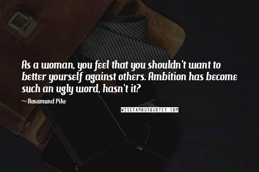 Rosamund Pike Quotes: As a woman, you feel that you shouldn't want to better yourself against others. Ambition has become such an ugly word, hasn't it?