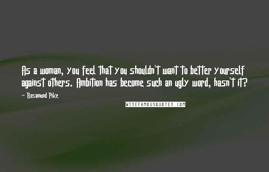 Rosamund Pike Quotes: As a woman, you feel that you shouldn't want to better yourself against others. Ambition has become such an ugly word, hasn't it?