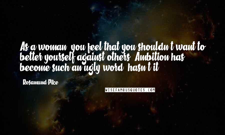 Rosamund Pike Quotes: As a woman, you feel that you shouldn't want to better yourself against others. Ambition has become such an ugly word, hasn't it?