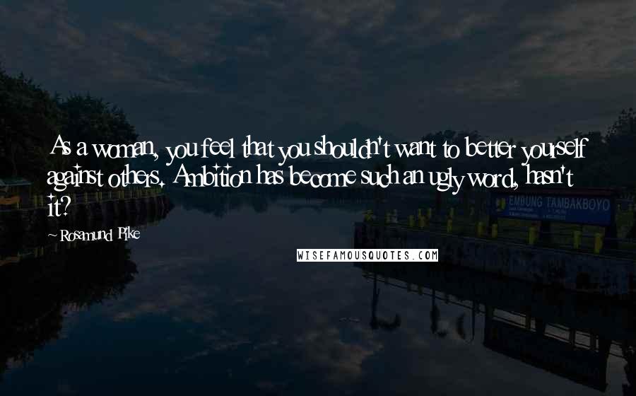 Rosamund Pike Quotes: As a woman, you feel that you shouldn't want to better yourself against others. Ambition has become such an ugly word, hasn't it?