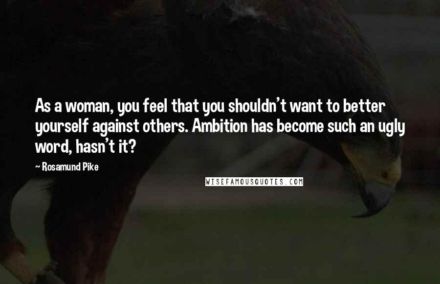 Rosamund Pike Quotes: As a woman, you feel that you shouldn't want to better yourself against others. Ambition has become such an ugly word, hasn't it?