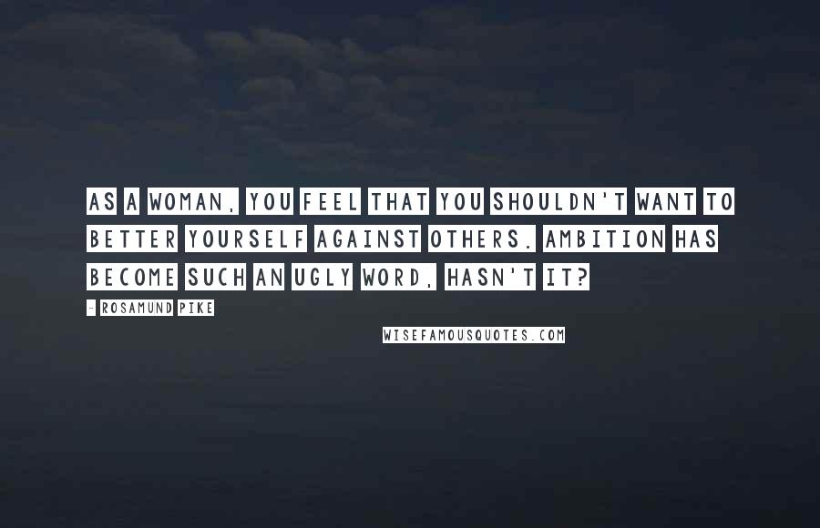 Rosamund Pike Quotes: As a woman, you feel that you shouldn't want to better yourself against others. Ambition has become such an ugly word, hasn't it?