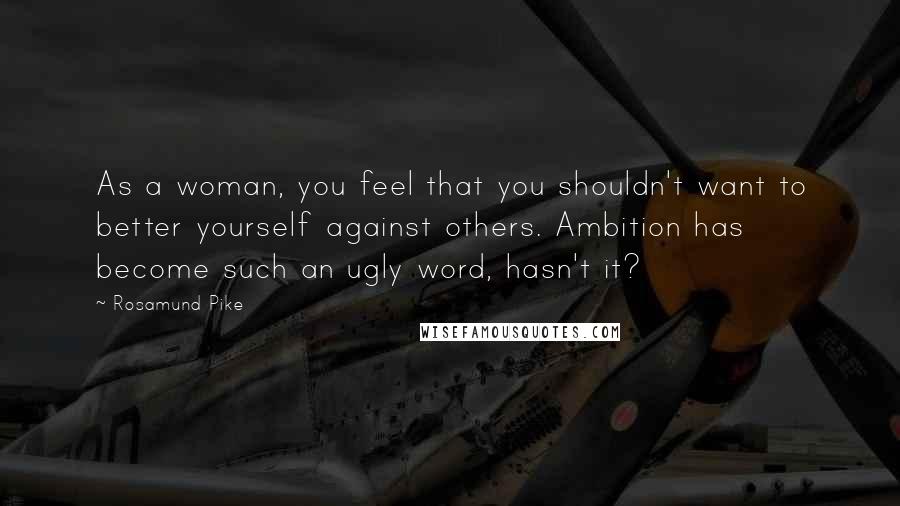 Rosamund Pike Quotes: As a woman, you feel that you shouldn't want to better yourself against others. Ambition has become such an ugly word, hasn't it?