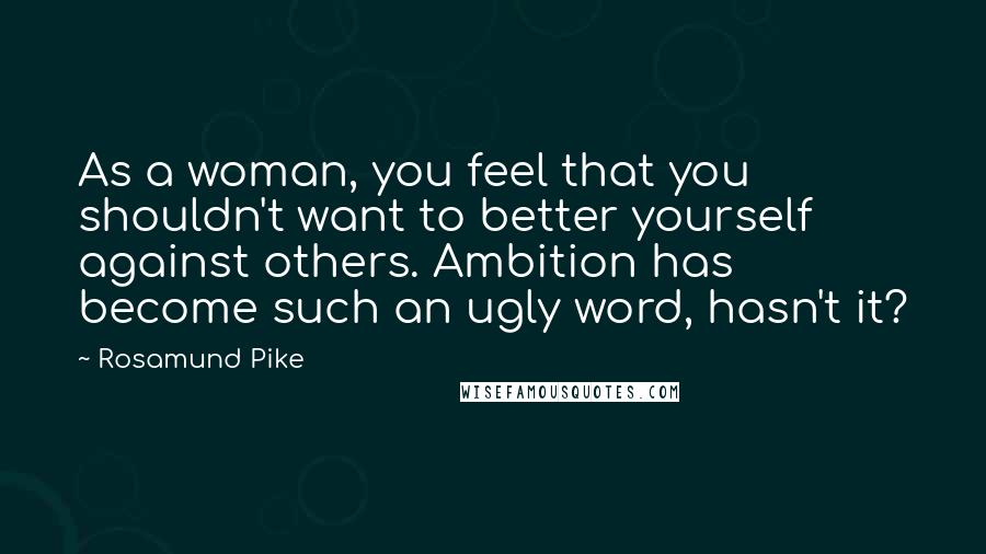 Rosamund Pike Quotes: As a woman, you feel that you shouldn't want to better yourself against others. Ambition has become such an ugly word, hasn't it?