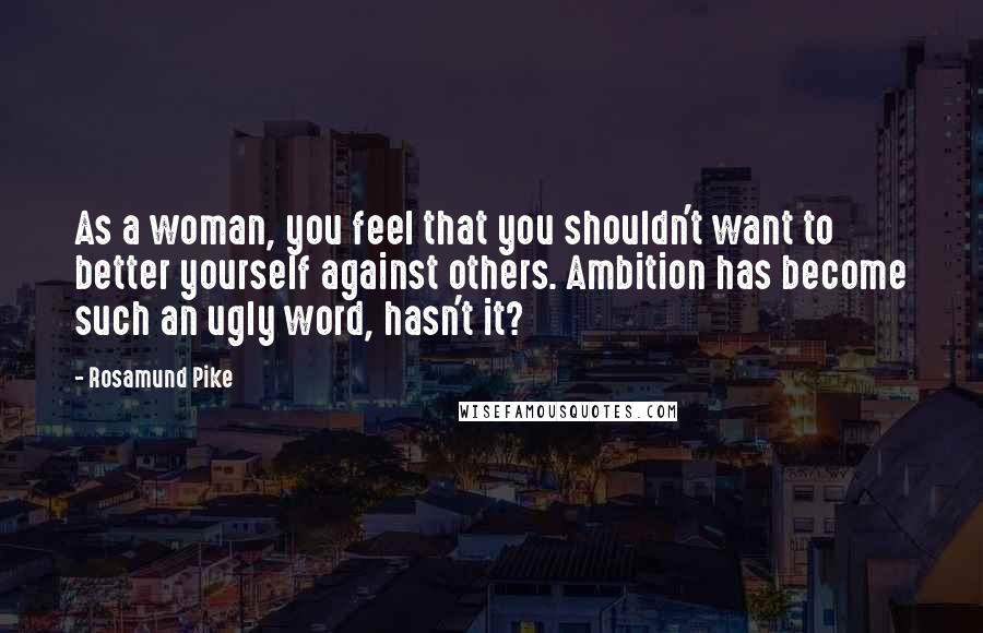 Rosamund Pike Quotes: As a woman, you feel that you shouldn't want to better yourself against others. Ambition has become such an ugly word, hasn't it?
