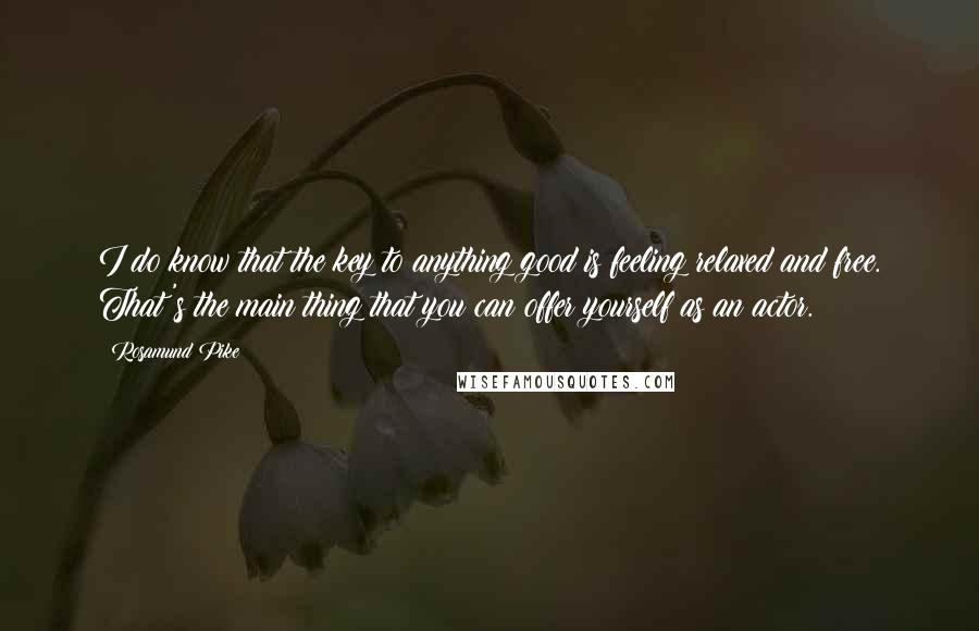 Rosamund Pike Quotes: I do know that the key to anything good is feeling relaxed and free. That's the main thing that you can offer yourself as an actor.