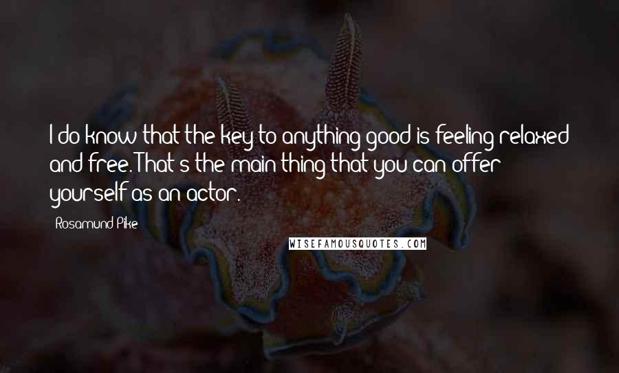 Rosamund Pike Quotes: I do know that the key to anything good is feeling relaxed and free. That's the main thing that you can offer yourself as an actor.