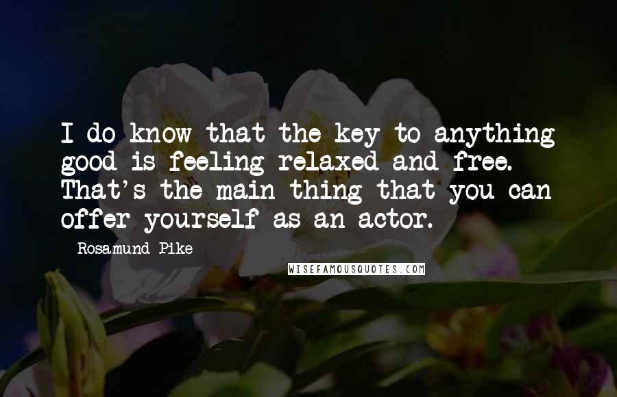 Rosamund Pike Quotes: I do know that the key to anything good is feeling relaxed and free. That's the main thing that you can offer yourself as an actor.
