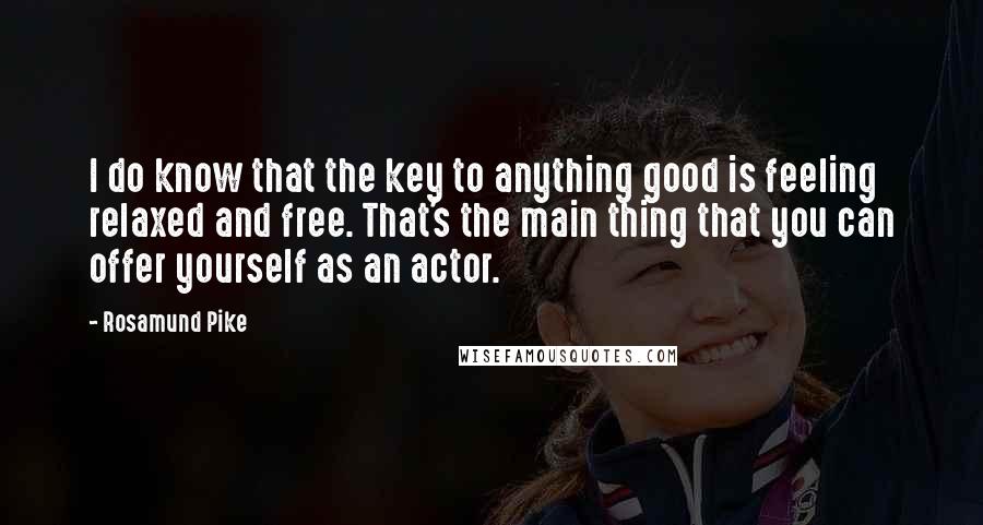 Rosamund Pike Quotes: I do know that the key to anything good is feeling relaxed and free. That's the main thing that you can offer yourself as an actor.