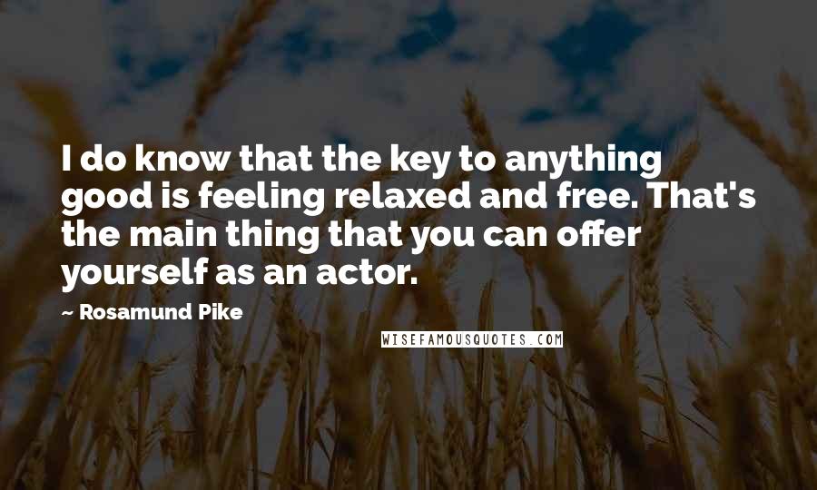 Rosamund Pike Quotes: I do know that the key to anything good is feeling relaxed and free. That's the main thing that you can offer yourself as an actor.