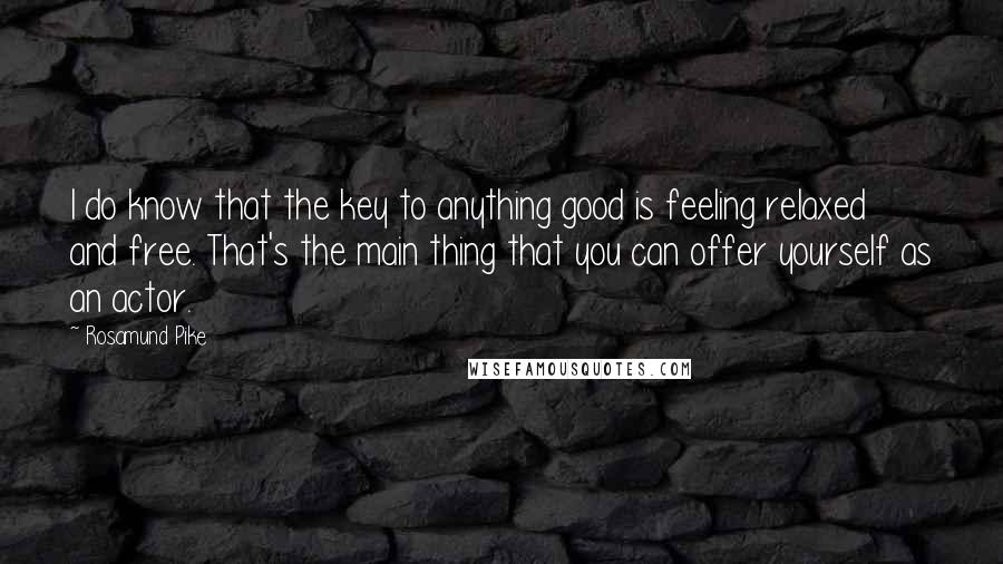 Rosamund Pike Quotes: I do know that the key to anything good is feeling relaxed and free. That's the main thing that you can offer yourself as an actor.