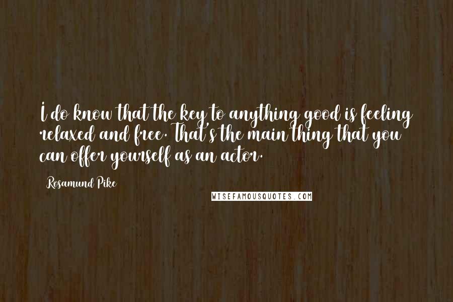 Rosamund Pike Quotes: I do know that the key to anything good is feeling relaxed and free. That's the main thing that you can offer yourself as an actor.