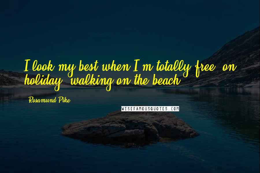 Rosamund Pike Quotes: I look my best when I'm totally free, on holiday, walking on the beach.