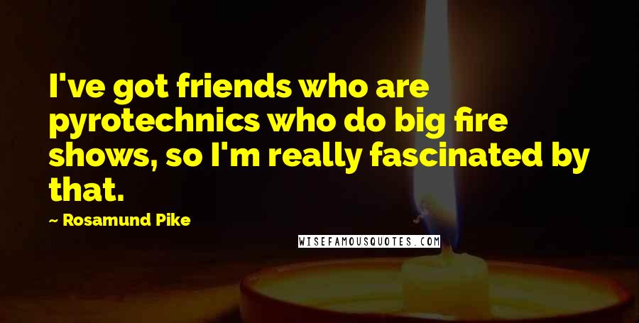 Rosamund Pike Quotes: I've got friends who are pyrotechnics who do big fire shows, so I'm really fascinated by that.