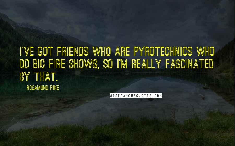 Rosamund Pike Quotes: I've got friends who are pyrotechnics who do big fire shows, so I'm really fascinated by that.