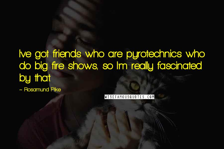 Rosamund Pike Quotes: I've got friends who are pyrotechnics who do big fire shows, so I'm really fascinated by that.