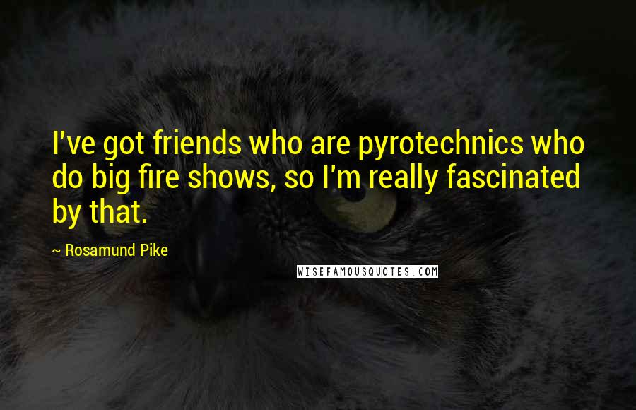 Rosamund Pike Quotes: I've got friends who are pyrotechnics who do big fire shows, so I'm really fascinated by that.