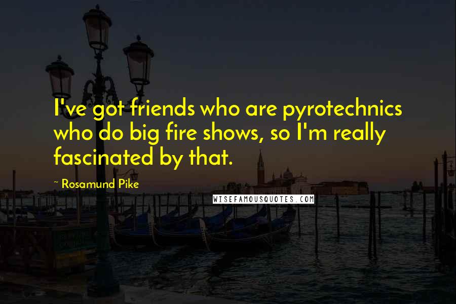 Rosamund Pike Quotes: I've got friends who are pyrotechnics who do big fire shows, so I'm really fascinated by that.