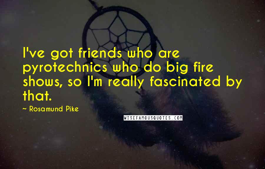 Rosamund Pike Quotes: I've got friends who are pyrotechnics who do big fire shows, so I'm really fascinated by that.