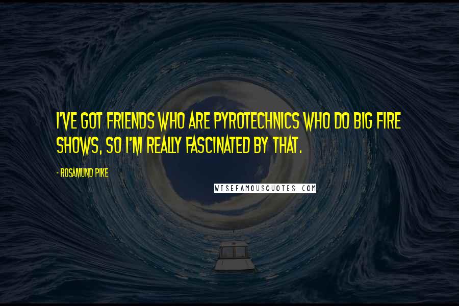 Rosamund Pike Quotes: I've got friends who are pyrotechnics who do big fire shows, so I'm really fascinated by that.