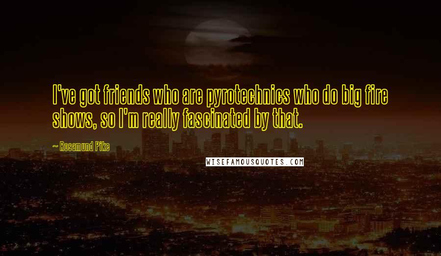 Rosamund Pike Quotes: I've got friends who are pyrotechnics who do big fire shows, so I'm really fascinated by that.