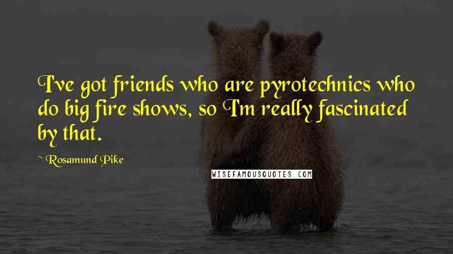 Rosamund Pike Quotes: I've got friends who are pyrotechnics who do big fire shows, so I'm really fascinated by that.