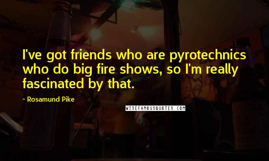 Rosamund Pike Quotes: I've got friends who are pyrotechnics who do big fire shows, so I'm really fascinated by that.