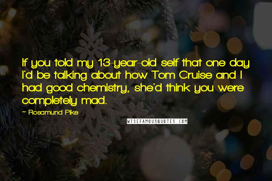 Rosamund Pike Quotes: If you told my 13-year-old self that one day I'd be talking about how Tom Cruise and I had good chemistry, she'd think you were completely mad.