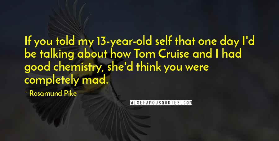 Rosamund Pike Quotes: If you told my 13-year-old self that one day I'd be talking about how Tom Cruise and I had good chemistry, she'd think you were completely mad.