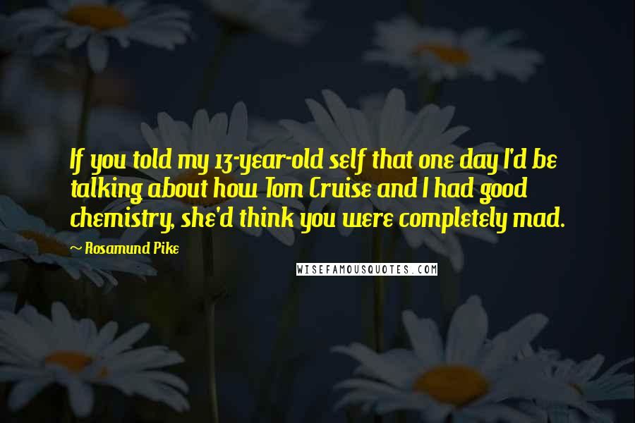Rosamund Pike Quotes: If you told my 13-year-old self that one day I'd be talking about how Tom Cruise and I had good chemistry, she'd think you were completely mad.