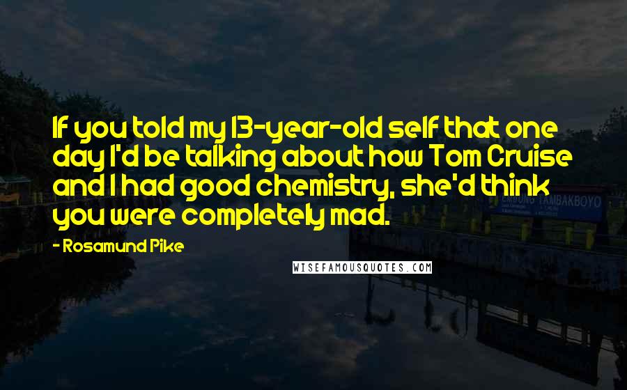 Rosamund Pike Quotes: If you told my 13-year-old self that one day I'd be talking about how Tom Cruise and I had good chemistry, she'd think you were completely mad.