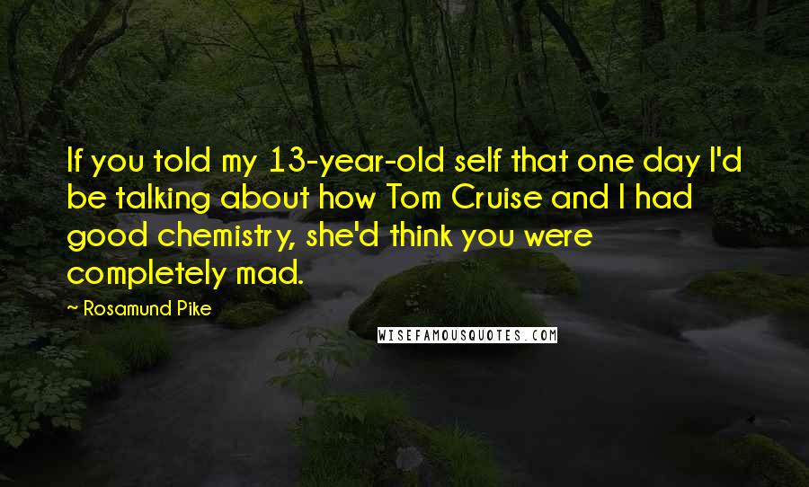 Rosamund Pike Quotes: If you told my 13-year-old self that one day I'd be talking about how Tom Cruise and I had good chemistry, she'd think you were completely mad.