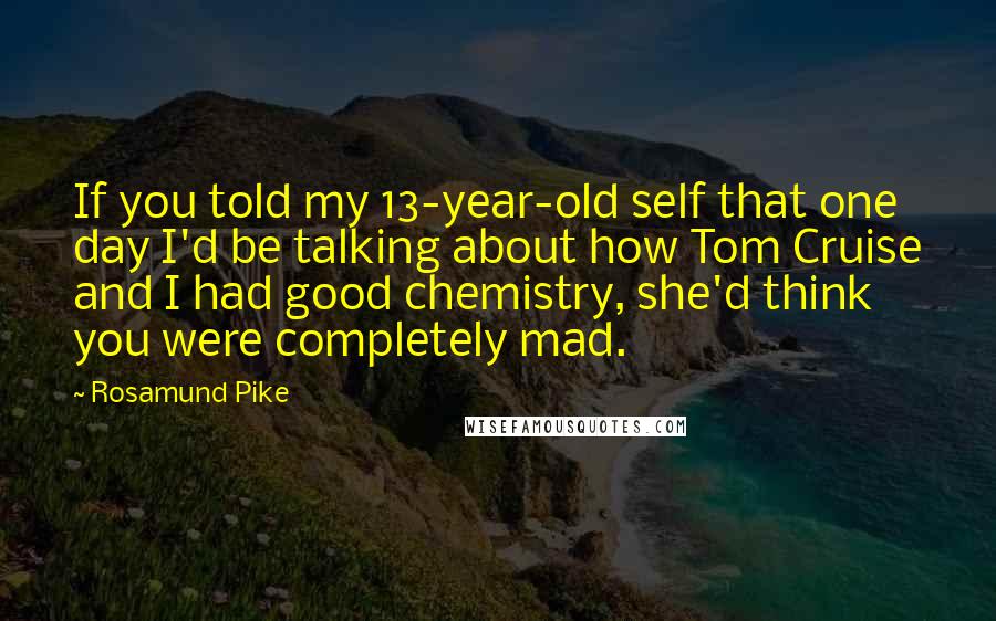 Rosamund Pike Quotes: If you told my 13-year-old self that one day I'd be talking about how Tom Cruise and I had good chemistry, she'd think you were completely mad.